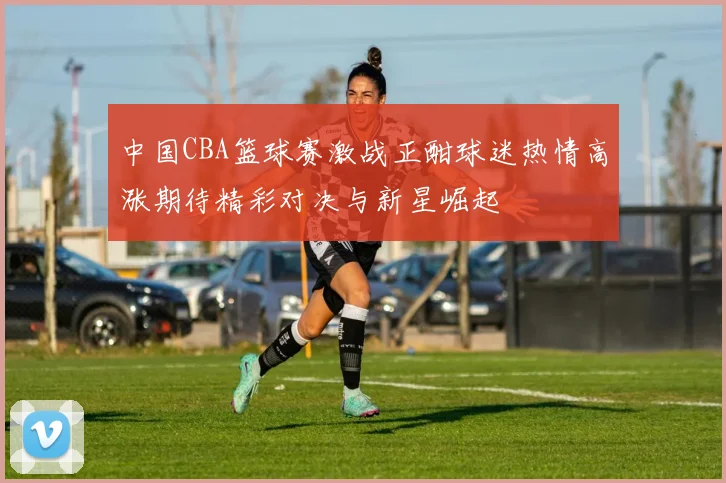 中国CBA篮球赛激战正酣球迷热情高涨期待精彩对决与新星崛起