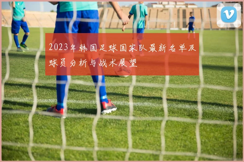 2023年韩国足球国家队最新名单及球员分析与战术展望