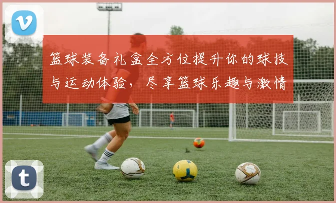 篮球装备礼盒全方位提升你的球技与运动体验，尽享篮球乐趣与激情