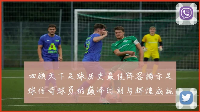 回顾天下足球历史最佳阵容揭示足球传奇球员的巅峰时刻与辉煌成就