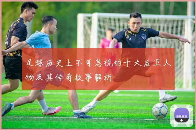 足球历史上不可忽视的十大后卫人物及其传奇故事解析