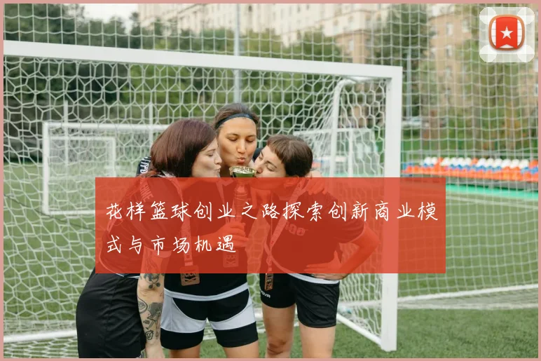 花样篮球创业之路探索创新商业模式与市场机遇