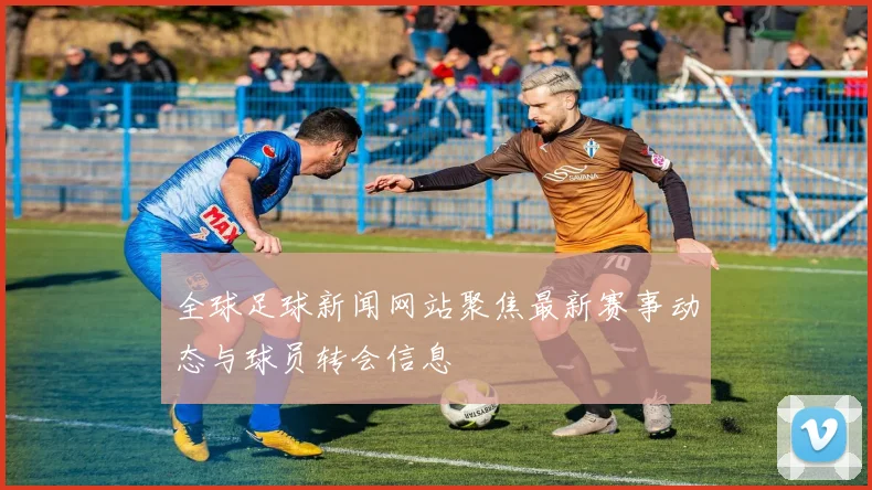 全球足球新闻网站聚焦最新赛事动态与球员转会信息