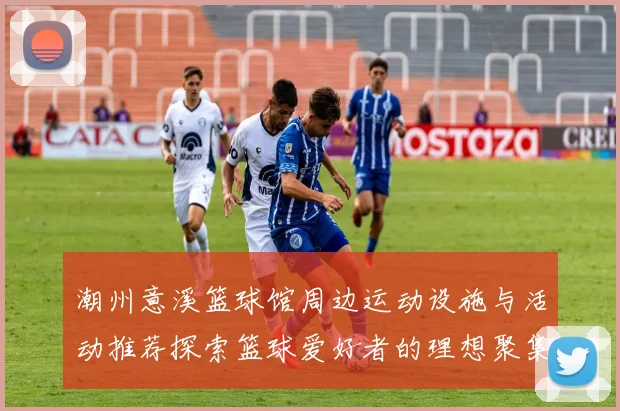 潮州意溪篮球馆周边运动设施与活动推荐探索篮球爱好者的理想聚集地